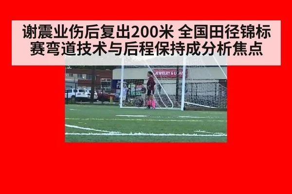 谢震业伤后复出200米 全国田径锦标赛弯道技术与后程保持成分析焦点